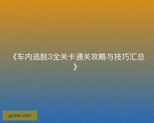 《车内逃脱3全关卡通关攻略与技巧汇总》
