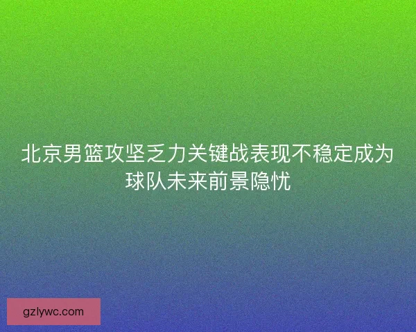 北京男篮攻坚乏力关键战表现不稳定成为球队未来前景隐忧