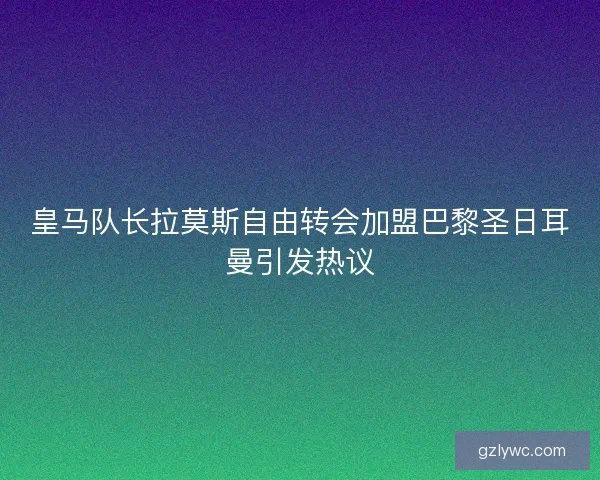 皇马队长拉莫斯自由转会加盟巴黎圣日耳曼引发热议