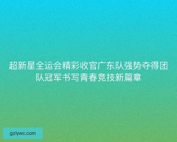 超新星全运会精彩收官广东队强势夺得团队冠军书写青春竞技新篇章