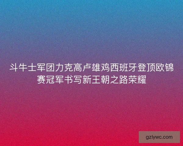 斗牛士军团力克高卢雄鸡西班牙登顶欧锦赛冠军书写新王朝之路荣耀