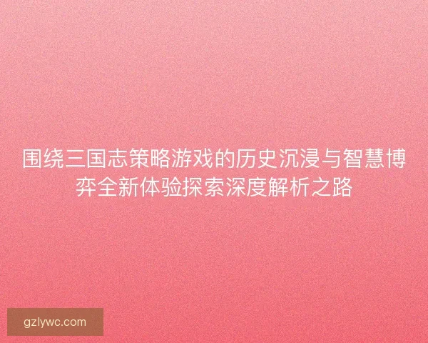 围绕三国志策略游戏的历史沉浸与智慧博弈全新体验探索深度解析之路
