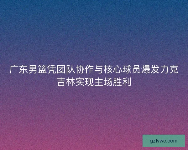 广东男篮凭团队协作与核心球员爆发力克吉林实现主场胜利
