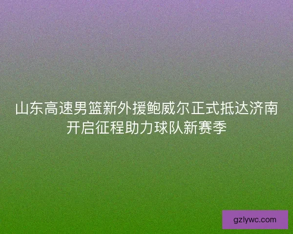 山东高速男篮新外援鲍威尔正式抵达济南开启征程助力球队新赛季